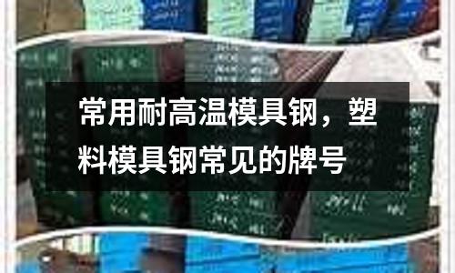 常用耐高溫模具鋼,塑料模具鋼常見的牌號(hào)