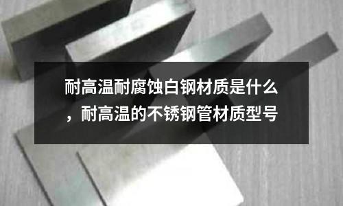 耐高溫耐腐蝕白鋼材質(zhì)是什么，耐高溫的不銹鋼管材質(zhì)型號