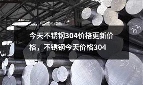今天不銹鋼304價格更新價格，不銹鋼今天價格304