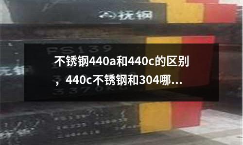 不銹鋼440a和440c的區(qū)別，440c不銹鋼和304哪個貴
