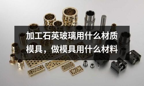 加工石英玻璃用什么材質模具,做模具用什么材料