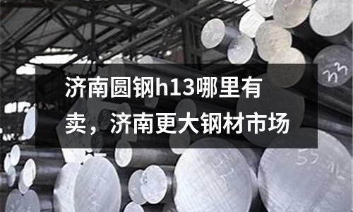 濟(jì)南圓鋼h13哪里有賣，濟(jì)南更大鋼材市場