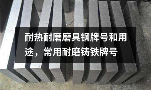 耐熱耐磨磨具鋼牌號和用途，常用耐磨鑄鐵牌號