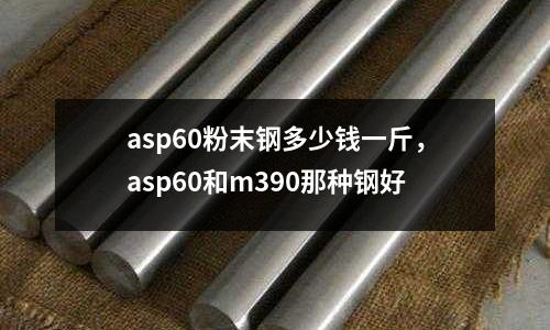 asp60粉末鋼多少錢一斤，asp60和m390那種鋼好