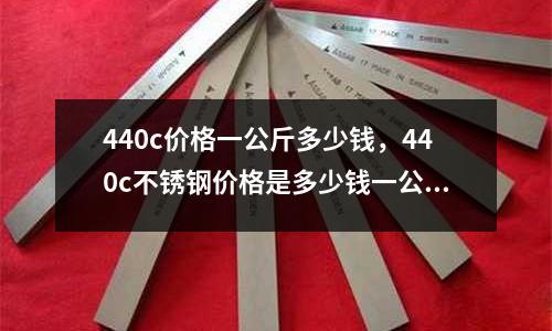 440c價(jià)格一公斤多少錢(qián)，440c不銹鋼價(jià)格是多少錢(qián)一公斤