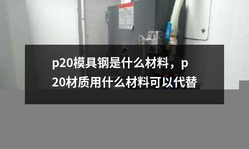 p20模具鋼是什么材料,p20材質(zhì)用什么材料可以代替