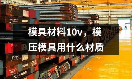 模具材料10v，模壓模具用什么材質