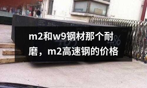 m2和w9鋼材那個耐磨，m2高速鋼的價格