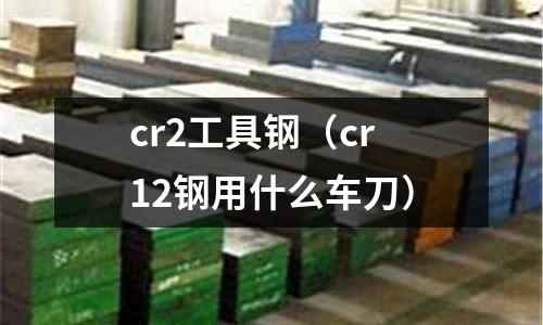 cr2工具鋼（cr12鋼用什么車刀）