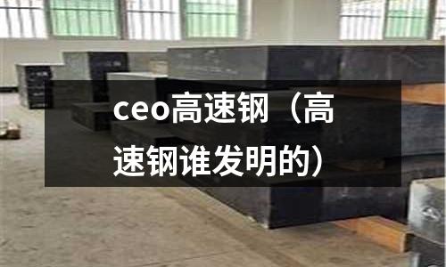 ceo高速鋼（高速鋼誰發(fā)明的）