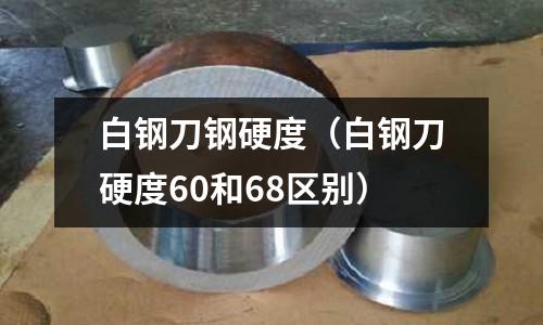 白鋼刀鋼硬度（白鋼刀硬度60和68區(qū)別）