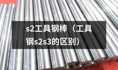 s2工具鋼棒（工具鋼s2s3的區(qū)別）