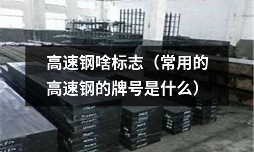 高速鋼啥標志（常用的高速鋼的牌號是什么）