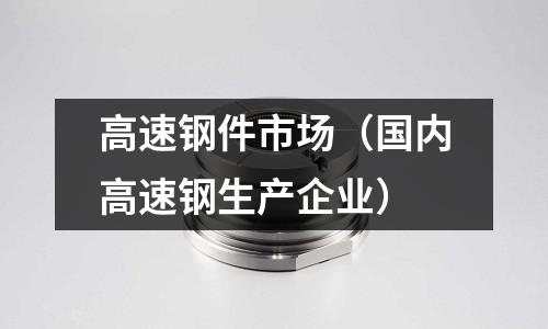 高速鋼件市場（國內高速鋼生產企業）