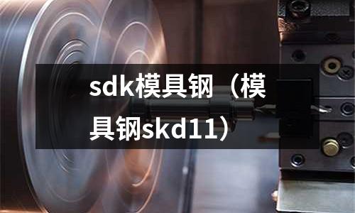 sdk模具鋼（模具鋼skd11）