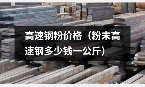 高速鋼粉價格（粉末高速鋼多少錢一公斤）