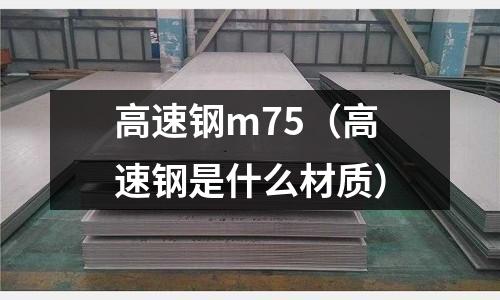 高速鋼m75（高速鋼是什么材質(zhì)）