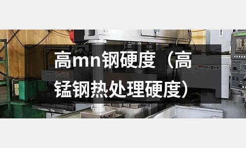 高mn鋼硬度（高錳鋼熱處理硬度）