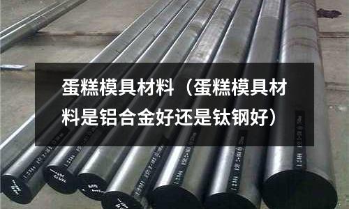 蛋糕模具材料（蛋糕模具材料是鋁合金好還是鈦鋼好）