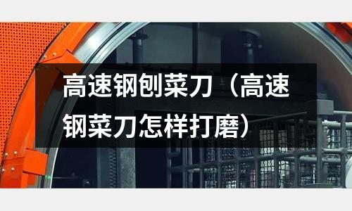 高速鋼刨菜刀（高速鋼菜刀怎樣打磨）