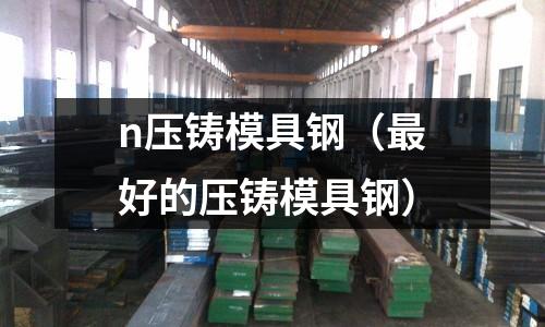 n壓鑄模具鋼（最好的壓鑄模具鋼）