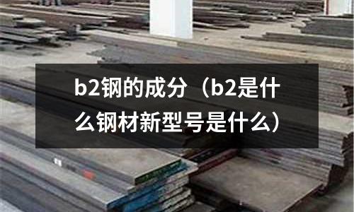 b2鋼的成分（b2是什么鋼材新型號是什么）