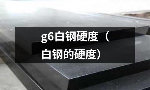 g6白鋼硬度(白鋼的硬度)
