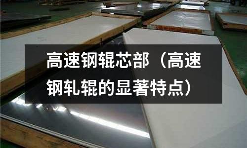 高速鋼輥芯部(高速鋼軋輥的顯著特點(diǎn))