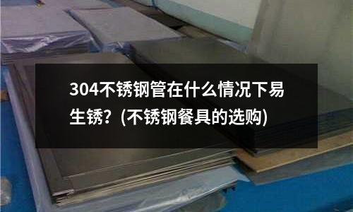 304不銹鋼管在什么情況下易生銹？(不銹鋼餐具的選購)