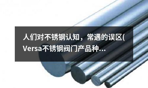 人們對不銹鋼認知,常遇的誤區(qū)(Versa不銹鋼閥門產(chǎn)品種類及性能優(yōu)勢)