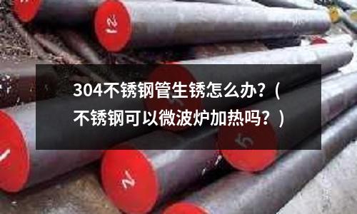 304不銹鋼管生銹怎么辦？(不銹鋼可以微波爐加熱嗎？)