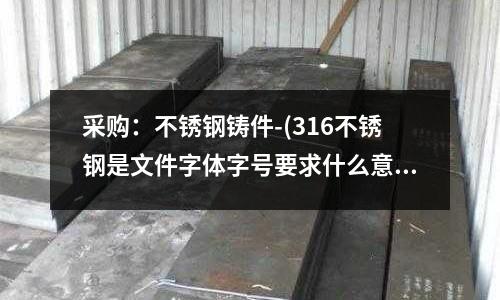 采購(gòu)：不銹鋼鑄件-(316不銹鋼是文件字體字號(hào)要求什么意思)