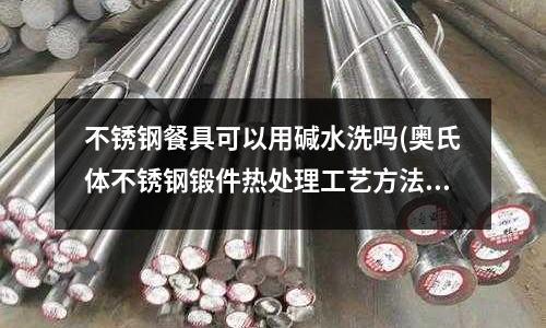 不銹鋼餐具可以用堿水洗嗎(奧氏體不銹鋼鍛件熱處理工藝方法是什么？)