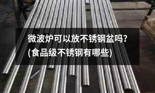 微波爐可以放不銹鋼盆嗎?(食品級不銹鋼有哪些)