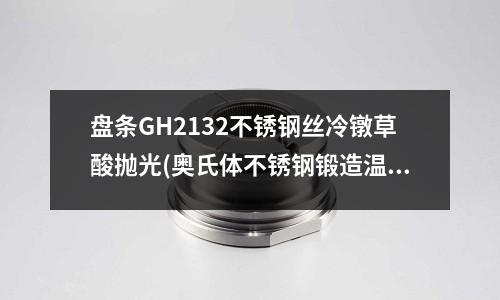 盤條GH2132不銹鋼絲冷鐓草酸拋光(奧氏體不銹鋼鍛造溫度)
