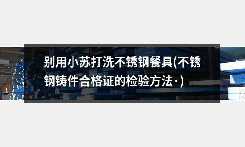 別用小蘇打洗不銹鋼餐具(不銹鋼鑄件合格證的檢驗方法·)