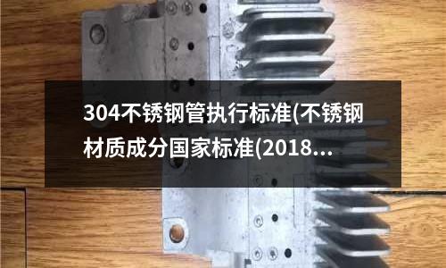 304不銹鋼管執行標準(不銹鋼材質成分國家標準(2018最新))