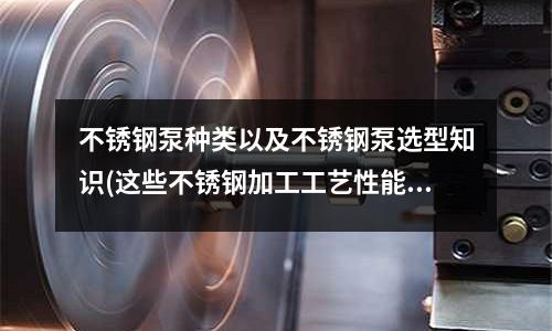 不銹鋼泵種類以及不銹鋼泵選型知識(這些不銹鋼加工工藝性能你都熟知嗎?)