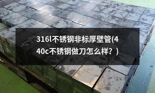 316l不銹鋼非標厚壁管(440c不銹鋼做刀怎么樣?)