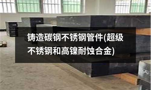 鑄造碳鋼不銹鋼管件(超級不銹鋼和高鎳耐蝕合金)