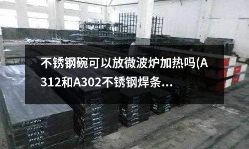 不銹鋼碗可以放微波爐加熱嗎(A312和A302不銹鋼焊條有什么區別)