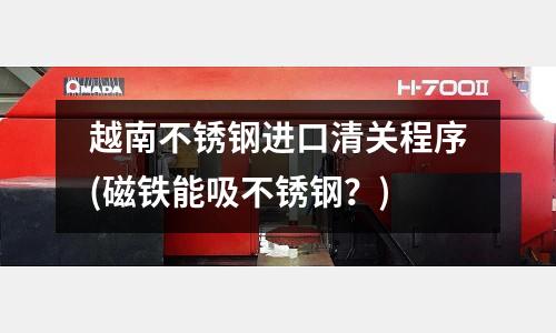 越南不銹鋼進(jìn)口清關(guān)程序(磁鐵能吸不銹鋼?)