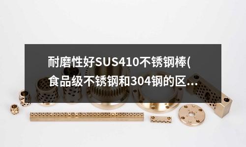 耐磨性好SUS410不銹鋼棒(食品級不銹鋼和304鋼的區別)