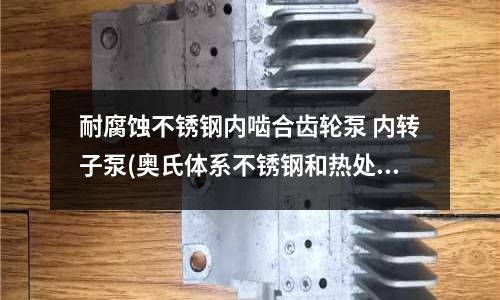 耐腐蝕不銹鋼內嚙合齒輪泵 內轉子泵(奧氏體系不銹鋼和熱處理工藝.doc)