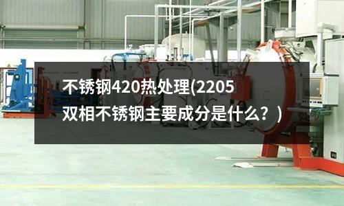 不銹鋼420熱處理(2205雙相不銹鋼主要成分是什么?)