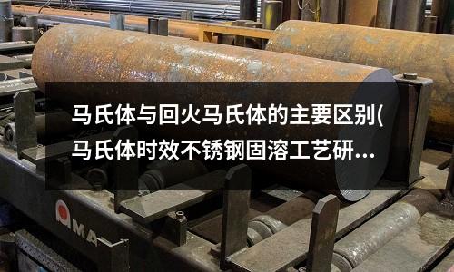 馬氏體與回火馬氏體的主要區(qū)別(馬氏體時效不銹鋼固溶工藝研究.pdf)