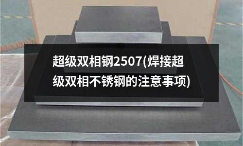 超級(jí)雙相鋼2507(焊接超級(jí)雙相不銹鋼的注意事項(xiàng))