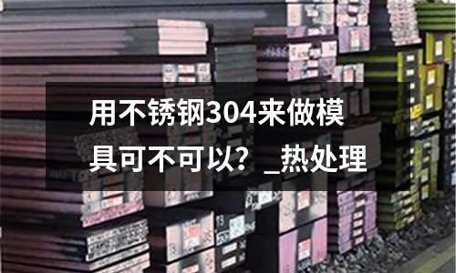 用不銹鋼304來(lái)做模具可不可以?_熱處理