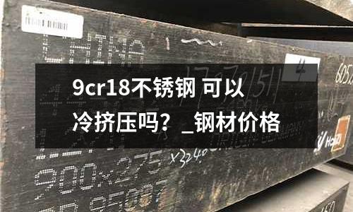 9cr18不銹鋼 可以冷擠壓嗎?_鋼材價格