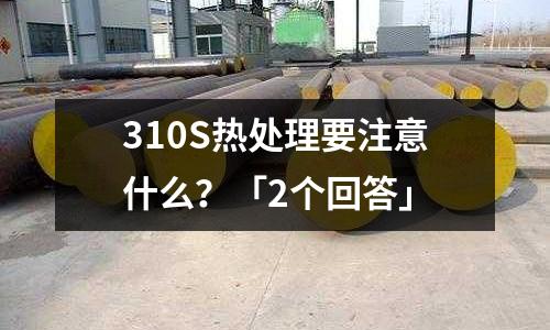 310S熱處理要注意什么?「2個回答」
